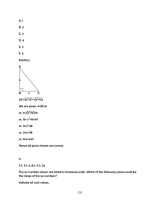 A. 1
B. 2
C. 3
D. 4
E. 5
F. 6
Solution;
A

4

B

x

C

AC=/(x2+42=/(x2+16)
We are given, 4<AC<8
or, 4</(x2+16)<8
or, 16< x2+16<64
or, 0<x2<48
or, 0<x</48
or, 0<x<6.92
Hence all given choices are correct.

9.
3.7, 4.1, a, 8.5, 9.2, 2a
The six numbers shown are listed in increasing order. Which of the following values could be
the range of the six numbers?
Indicate all such values.
155

 