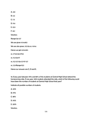 A. 4.0
B. 5.2
C. 7.3
D. 11.6
E. 12.9
F. 14.1
Solution;
Range=2a-3.7
We are given 4.1<a<8.5
We are also given, 9.2<2a or, 4.6<a
Hence we get 4.6<a<8.5
or, 2*4.6<2a<2*8.5
or, 9.2<2a<17
or, 9.2-3.7<2a-3.7<17-3.7
or, 5.5<Range<13.3
Hence our answers are C, D and E.

10. Every year between 70% and 85% of the students at Central High School attend the
homecoming rally. If one year, 1435 students attended the rally, which of the following could
have been the number of students at Central High School that year?
Indicate all possible numbers of students.
A. 1675
B. 1775
C. 1875
D. 1975
E. 2075
Solution;
156

 