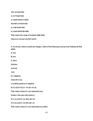 70% of total=1435
or, 0.7*total=1435
or, total=1435/0.7=2050
And 85% of total=1435
or, 0.85*total=1435
or, total=1435/0.85=1688
That means the range of students=1688-2050
Hence our answers are B,C and D.

11. If a-b>a+b, where a and b are integers, which of the following must be true? Indicate all that
apply.
A. a<0
B. b<0
C. ab<0
Solution;
a-b>a+b
-b>b
b is negative.
choice B is true.
a could be positive or negative.
Ex 3-(-4)>3+(-4) or -3-(-4)>-3+(-4)
That means choice A is not necessarily true.
Similar is the case with choice C.
If a=-ve and b=-ve, then ab=+ve
if a=+ve and b=-ve then ab=-ve
That means choice C is not necessarily true either.
157

 