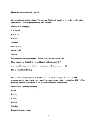 Hence our correct answer is choice B.

12. x, y and z are positive integers. The average (arithmetic mean) of x, y and z is 11. If z is two
greater than x, which of the following must be true?
indicate ALL that apply.
A. x is even
B. y is odd
C. z is odd
Solution;
x+y+z=3*11=33
x+y+(x+2)=33
2x+y=31
In this equation, the quantity 2x is always even no matter what x be.
Since 2x(even)+y=31(odd), so y is odd. (even+odd=odd….ex 4+3=7)
x can be either even or odd and z=x+2=(even or odd)+even=even or odd
Hence only choice B is true.

13. A quality control analyst collected 200 measurements of length. The range of 200
measurements is 17 centimeters, and one of the measurements is 49.5 centimeters. Which of the
following could be another one of the 200 measurements, in centimeters?
Indicate ALL such measurements.
A. 31.0
B. 32.0
C. 33.0
D. 34.0
Solution;
Range=L-S=17 centimeters
158

 