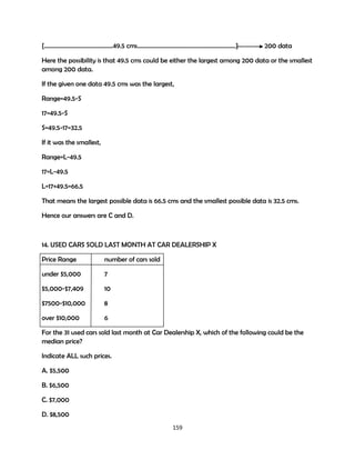 {……………………………………….49.5 cms…………………………………………………………}

200 data

Here the possibility is that 49.5 cms could be either the largest among 200 data or the smallest
among 200 data.
If the given one data 49.5 cms was the largest,
Range=49.5-S
17=49.5-S
S=49.5-17=32.5
If it was the smallest,
Range=L-49.5
17=L-49.5
L=17+49.5=66.5
That means the largest possible data is 66.5 cms and the smallest possible data is 32.5 cms.
Hence our answers are C and D.

14. USED CARS SOLD LAST MONTH AT CAR DEALERSHIP X
Price Range

number of cars sold

under $5,000

7

$5,000-$7,409

10

$7500-$10,000

8

over $10,000

6

For the 31 used cars sold last month at Car Dealership X, which of the following could be the
median price?
Indicate ALL such prices.
A. $5,500
B. $6,500
C. $7,000
D. $8,500
159

 