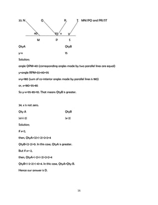 33. N

Q

40
M

R

T MN//PQ and PR//ST

55 x

y

P

S

QtyA

QtyB

y-x

15

Solution;
angle QPM=40 (corresponding angles made by two parallel lines are equal)
y=angle RPM=55+40=95
x+y=180 (sum of co-interior angles made by parallel lines is 180)
or, x=180-95=85
So y-x=95-85=10. That means QtyB is greater.

34. x is not zero.
Qty A

QtyB

|x|+|-2|

|x-2|

Solution;
if x=2,
then, QtyA=|2|+|-2|=2+2=4
QtyB=|2-2|=0. In this case, QtyA is greater.
But if x=-2,
then, QtyA=|-2|+|-2|=2+2=4
QtyB=|-2-2|=|-4|=4. In this case, QtyA=Qty B.
Hence our answer is D.

16

 