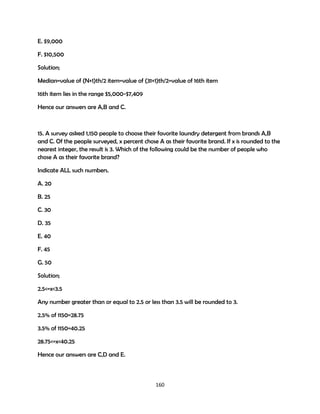 E. $9,000
F. $10,500
Solution;
Median=value of (N+1)th/2 item=value of (31+1)th/2=value of 16th item
16th item lies in the range $5,000-$7,409
Hence our answers are A,B and C.

15. A survey asked 1,150 people to choose their favorite laundry detergent from brands A,B
and C. Of the people surveyed, x percent chose A as their favorite brand. If x is rounded to the
nearest integer, the result is 3. Which of the following could be the number of people who
chose A as their favorite brand?
Indicate ALL such numbers.
A. 20
B. 25
C. 30
D. 35
E. 40
F. 45
G. 50
Solution;
2.5<=x<3.5
Any number greater than or equal to 2.5 or less than 3.5 will be rounded to 3.
2.5% of 1150=28.75
3.5% of 1150=40.25
28.75<=x<40.25
Hence our answers are C,D and E.

160

 