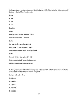 16. If x,y and z are positive integers such that 3x<2y<4z, which of the following statements could
be true? Indicate All such statements.
A. x=y
B. y=z
C. y>z
D. x>z
Solution;
3x<2y
If x=y, 3x>2y Ex x=1 and y=1, then 3*1>2*1
That means choice A is incorrect.
2y<4z
if y=z, 2y<4z Ex y=z=2, then 2*2<4*2
if y>z, 2y<4z Ex y=5, z=3, then 2*5<4*3
That means choice B and C could be correct.
3x<4z
if x>z, 3x<4z Ex x=6, z=5, then 3*6<4*5
That means choice D could also be correct.
Hence correct answers are B,C and D.

17. Roney's policy is such that his spending does not exceed 35% of his income. If one month, he
spent $1000, what could be his income per year?
Indicate ALL such values.
A. $30,000
B. $34,000
C. $35,000
D. $36,000
E. $36,500
161

 