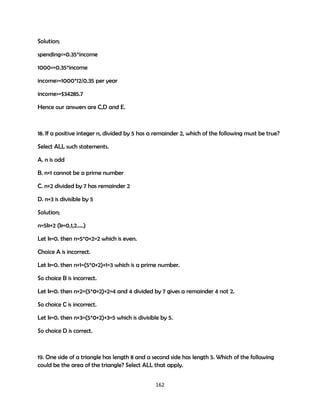 Solution;
spending<=0.35*income
1000<=0.35*income
income>=1000*12/0.35 per year
income>=$34285.7
Hence our answers are C,D and E.

18. If a positive integer n, divided by 5 has a remainder 2, which of the following must be true?
Select ALL such statements.
A. n is odd
B. n+1 cannot be a prime number
C. n+2 divided by 7 has remainder 2
D. n+3 is divisible by 5
Solution;
n=5k+2 (k=0,1,2…..)
Let k=0. then n=5*0+2=2 which is even.
Choice A is incorrect.
Let k=0. then n+1=(5*0+2)+1=3 which is a prime number.
So choice B is incorrect.
Let k=0. then n+2=(5*0+2)+2=4 and 4 divided by 7 gives a remainder 4 not 2.
So choice C is incorrect.
Let k=0. then n+3=(5*0+2)+3=5 which is divisible by 5.
So choice D is correct.

19. One side of a triangle has length 8 and a second side has length 5. Which of the following
could be the area of the triangle? Select ALL that apply.
162

 