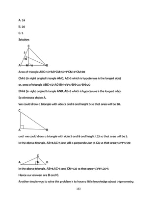 A. 24
B. 20
C. 5
Solution;
C
5
N
A

M

8

B

Area of triangle ABC=1/2*AB*CM=1/2*8*CM=4*CM<20
CM<5 (in right angled triangle AMC, AC=5 which is hypotenuse is the longest side)
or, area of triangle ABC=1/2*AC*BN=1/2*5*BN=2.5*BN<20
BN<8 (in right angled triangle ANB, AB=5 which is hypotenuse is the longest side)
So eliminate choice A.
We could draw a triangle with sides 5 and 8 and height 5 so that area will be 20.
C

A

B

and we could draw a triangle with sides 5 and 8 and height 1.25 so that area will be 5.
In the above triangle, AB=8,AC=5 and AB is perpendicular to CA so that area=1/2*8*5=20

C
A

M

B

In the above triangle, AB=8,AC=5 and CM=1.25 so that area=1/2*8*1.25=5
Hence our answers are B and C.
Another simple way to solve this problem is to have a little knowledge about trigonometry.
163

 