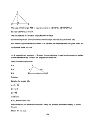 C

A

M

B

The area of the triangle ABC in trigonometric form=1/2*AB*CM=1/2*AB*CA*sinA
So area=1/2*8*5*sinA=20*sinA
The value of sine of a function ranges from from 0 to 1.
So minimum possible area=20*sin0=0(when the angle between two given lines is 0)
and maximum possible area=20*sin90=20*1=20(when the angle between two given lines is 90)
So choices B and C are true.

20. A triangle has a perimeter 13. The two shorter sides have integer lengths equal to x and x+1.
Which of the following could be the length of the other side?
Select as many as are correct.
A. 4

C

B. 6
C. 8

x
A

x+1
y

B

Solution;
Let y be the longest side.
x+x+1+y=13
2x+1+y=13
2x+y=12
x=(12-y)/2
If y=4, then x=4 and x+1=5
sides will be y=4,x=4 and x+1=5 which don't satisfy the question because we need y to be the
longest.
Choice A is not true.
164

 