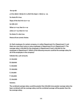 -bx-ay=ab
y=(-bx-ab)/a=-(b/a)x-b in which the slope is -(b/a) i.e. -ve.
So choice B is true.
Slope of the line k=b-s/a-r=-ve
(a-r)(b-s)<0
When a-r=+ve, then b-s=-ve
when a-r=-ve, then b-s=+ve
So choice C is also true.
Hence all are correct choices.

22. Each employee of a certain company is in either Department X or Department Y, and
there are more than twice as many employees in Department X as in Department Y. The
average salary is $25,000 for the employees in Department X and is $35,000 for the
employees in Department Y. Which of the following amounts could be the average salary for
all of the employees in the company?
Indicate ALL such amounts.
A. $26,000
B. $28,000
C. $29,000
D. $30,000
E. $31,000
F. $32,000
G. $34,000
Solution;
The combined average salary would be greater than $25,000 since greater average salary has
been combined with less average salary and the combined average will be greater than the
less average salary.

166

 