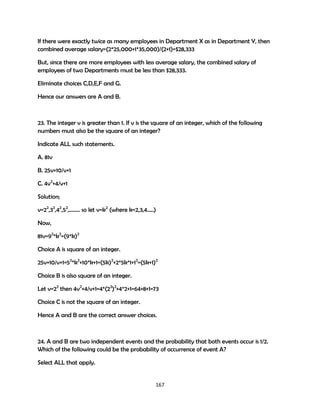 If there were exactly twice as many employees in Department X as in Department Y, then
combined average salary=(2*25,000+1*35,000)/(2+1)=$28,333
But, since there are more employees with less average salary, the combined salary of
employees of two Departments must be less than $28,333.
Eliminate choices C,D,E,F and G.
Hence our answers are A and B.

23. The integer v is greater than 1. If v is the square of an integer, which of the following
numbers must also be the square of an integer?
Indicate ALL such statements.
A. 81v
B. 25v+10/v+1
C. 4v2+4/v+1
Solution;
v=22,32,42,52,…….. so let v=k2 (where k=2,3,4…..)
Now,
81v=92*k2=(9*k)2
Choice A is square of an integer.
25v+10/v+1=52*k2+10*k+1=(5k)2+2*5k*1+12=(5k+1)2
Choice B is also square of an integer.
Let v=22 then 4v2+4/v+1=4*(22)2+4*2+1=64+8+1=73
Choice C is not the square of an integer.
Hence A and B are the correct answer choices.

24. A and B are two independent events and the probability that both events occur is 1/2.
Which of the following could be the probability of occurrence of event A?
Select ALL that apply.

167

 