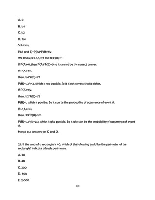 A. 0
B. 1/4
C. 1/2
D. 3/4
Solution;
P(A and B)=P(A)*P(B)=1/2
We know, 0<P(A)<=1 and 0<P(B)<=1
If P(A)=0, then P(A)*P(B)=0 so it cannot be the correct answer.
If P(A)=1/4,
then, 1/4*P(B)=1/2
P(B)=1/2*4=2, which is not possible. So it is not correct choice either.
If P(A)=1/2,
then, 1/2*P(B)=1/2
P(B)=1, which is possible. So it can be the probability of occurrence of event A.
If P(A)=3/4,
then, 3/4*P(B)=1/2
P(B)=1/2*4/3=2/3, which is also possible. So it also can be the probability of occurrence of event
A.
Hence our answers are C and D.

25. If the area of a rectangle is 40, which of the following could be the perimeter of the
rectangle? Indicate all such perimeters.
A. 20
B. 40
C. 200
D. 400
E. 2,000
168

 
