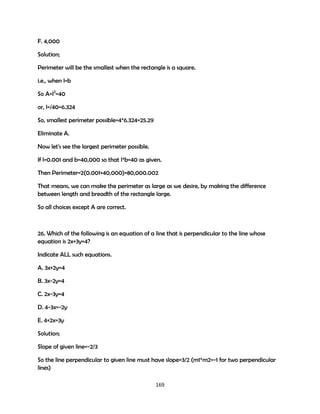 F. 4,000
Solution;
Perimeter will be the smallest when the rectangle is a square.
i.e., when l=b
So A=l2=40
or, l=/40=6.324
So, smallest perimeter possible=4*6.324=25.29
Eliminate A.
Now let's see the largest perimeter possible.
If l=0.001 and b=40,000 so that l*b=40 as given.
Then Perimeter=2(0.001+40,000)=80,000.002
That means, we can make the perimeter as large as we desire, by making the difference
between length and breadth of the rectangle large.
So all choices except A are correct.

26. Which of the following is an equation of a line that is perpendicular to the line whose
equation is 2x+3y=4?
Indicate ALL such equations.
A. 3x+2y=4
B. 3x-2y=4
C. 2x-3y=4
D. 4-3x=-2y
E. 4+2x=3y
Solution;
Slope of given line=-2/3
So the line perpendicular to given line must have slope=3/2 (m1*m2=-1 for two perpendicular
lines)
169

 