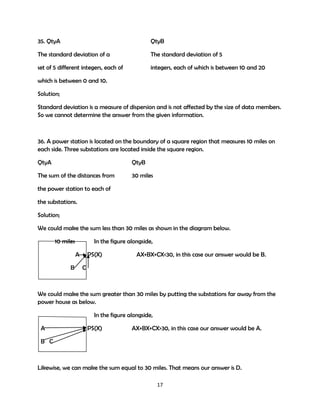 35. QtyA

QtyB

The standard deviation of a

The standard deviation of 5

set of 5 different integers, each of

integers, each of which is between 10 and 20

which is between 0 and 10.
Solution;
Standard deviation is a measure of dispersion and is not affected by the size of data members.
So we cannot determine the answer from the given information.

36. A power station is located on the boundary of a square region that measures 10 miles on
each side. Three substations are located inside the square region.
QtyA

QtyB

The sum of the distances from

30 miles

the power station to each of
the substations.
Solution;
We could make the sum less than 30 miles as shown in the diagram below.
10 miles

In the figure alongside,
A

B

PS(X)

AX+BX+CX<30, in this case our answer would be B.

C

We could make the sum greater than 30 miles by putting the substations far away from the
power house as below.
In the figure alongside,
A

PS(X)

AX+BX+CX>30, in this case our answer would be A.

B C

Likewise, we can make the sum equal to 30 miles. That means our answer is D.
17

 
