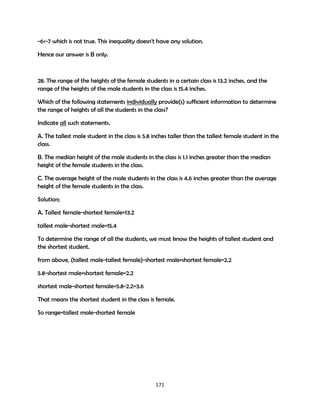 -6<-7 which is not true. This inequality doesn't have any solution.
Hence our answer is B only.

28. The range of the heights of the female students in a certain class is 13.2 inches, and the
range of the heights of the male students in the class is 15.4 inches.
Which of the following statements individually provide(s) sufficient information to determine
the range of heights of all the students in the class?
Indicate all such statements.
A. The tallest male student in the class is 5.8 inches taller than the tallest female student in the
class.
B. The median height of the male students in the class is 1.1 inches greater than the median
height of the female students in the class.
C. The average height of the male students in the class is 4.6 inches greater than the average
height of the female students in the class.
Solution;
A. Tallest female-shortest female=13.2
tallest male-shortest male=15.4
To determine the range of all the students, we must know the heights of tallest student and
the shortest student.
from above, (tallest male-tallest female)-shortest male+shortest female=2.2
5.8-shortest male+shortest female=2.2
shortest male-shortest female=5.8-2.2=3.6
That means the shortest student in the class is female.
So range=tallest male-shortest female

171

 