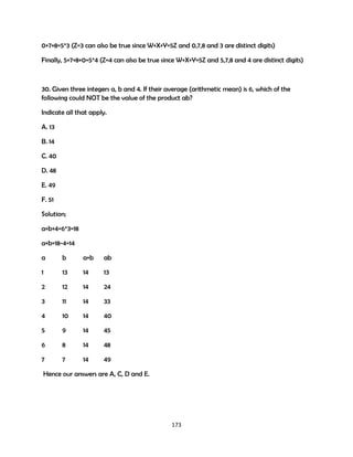 0+7+8=5*3 (Z=3 can also be true since W+X+Y=5Z and 0,7,8 and 3 are distinct digits)
Finally, 5+7+8+0=5*4 (Z=4 can also be true since W+X+Y=5Z and 5,7,8 and 4 are distinct digits)

30. Given three integers a, b and 4. If their average (arithmetic mean) is 6, which of the
following could NOT be the value of the product ab?
Indicate all that apply.
A. 13
B. 14
C. 40
D. 48
E. 49
F. 51
Solution;
a+b+4=6*3=18
a+b=18-4=14
a

b

a+b

ab

1

13

14

13

2

12

14

24

3

11

14

33

4

10

14

40

5

9

14

45

6

8

14

48

7

7

14

49

Hence our answers are B and F.

173

 