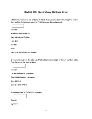 REVISED GRE - Numeric Entry (No Choice Given)

1. The item was listed at $65 and sold at $56.16. Two successive discounts were given on the
item and the first discount was 10%, Find the second discount percent.

Solution;
let second discount be x%.
then, 65*0.9*(1-x%)=56.16
1-x%=0.96
x%=0.04
x=4%
Hence the second discount was 4%.

2. Two numbers are in the ratio 6:13. The least common multiple of the two numbers is 312.
Find the sum of the two numbers.

Solution;
Let the numbers be 6x and 13x.
Then, LCM of 6x and 13x=78x=312
So, x=312/78=4
Sum=6*4+13*4=19*4=76

3. Find the value of x3/y3+y3/x3 if x/y+y/x=6.

Solution;
x/y+y/x=6

174

 