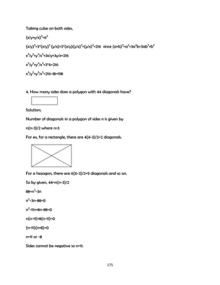 Taking cube on both sides,
(x/y+y/x)3=63
(x/y)3+3*(x/y)2 (y/x)+3*(x/y)(y/x)2+(y/x)3=216 since (a+b)3=a3+3a2b+3ab2+b3
x3/y3+y3/x3+3x/y+3y/x=216
x3/y3+y3/x3+3*6=216
x3/y3+y3/x3=216-18=198

4. How many sides does a polygon with 44 diagonals have?

Solution;
Number of diagonals in a polygon of sides n is given by
n(n-3)/2 where n>3
For ex, for a rectangle, there are 4(4-3)/2=2 diagonals.

For a hexagon, there are 6(6-3)/2=9 diagonals and so on.
So by given, 44=n(n-3)/2
88=n2-3n
n2-3n-88=0
n2-11n+8n-88=0
n(n-11)+8(n-11)=0
(n-11)(n+8)=0
n=11 or -8
Sides cannot be negative so n=11.

175

 