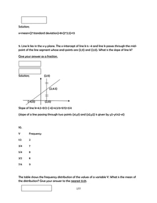 Solution;
x=mean+(2*standard deviation)=8+(2*2.5)=13

9. Line k lies in the x-y plane. The x-intercept of line k is -4 and line k passes through the midpoint of the line segment whose end-points are (2,9) and (2,0). What is the slope of line k?
Give your answer as a fraction.

Solution;

(2,9)

(2,4.5)

(-4,0)

(2,0)

Slope of line k=4.5-0/2-(-4)=4.5/6=9/12=3/4
(slope of a line passing through two points (x1,y1) and (x2,y2) is given by y2-y1/x2-x1)

10.
Y

Frequency

1/2

2

3/4

7

5/4

8

3/2

8

7/4

9

The table shows the frequency distribution of the values of a variable Y. What is the mean of
the distribution? Give your answer to the nearest 0.01.
177

 