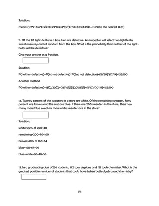 Solution;
mean=(1/2*2+3/4*7+5/4*8+3/2*8+7/4*9)/(2+7+8+8+9)=1.2941…=1.29(to the nearest 0.01)

11. Of the 20 light-bulbs in a box, two are defective. An inspector will select two lightbulbs
simultaneously and at random from the box. What is the probability that neither of the lightbulbs will be defective?
Give your answer as a fraction.

Solution;
P(neither defective)=P(1st not defective)*P(2nd not defective)=(18/20)*(17/19)=153/190
Another method
P(neither defective)=18C2/20C2=(18!/16!2!)/(20!/18!2!)=(9*17)/(10*19)=153/190

12. Twenty percent of the sweaters in a store are white. Of the remaining sweaters, forty
percent are brown and the rest are blue. If there are 200 sweaters in the store, then how
many more blue sweaters than white sweaters are in the store?

Solution;
white=20% of 200=40
remaining=200-40=160
brown=40% of 160=64
blue=160-64=96
blue-white=96-40=56

13. In a graduating class of236 students, 142 took algebra and 121 took chemistry. What is the
greatest possible number of students that could have taken both algebra and chemistry?

178

 