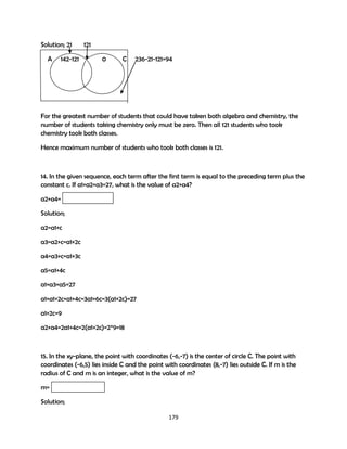 Solution; 21
A

142-121

121
0

C

236-21-121=94

For the greatest number of students that could have taken both algebra and chemistry, the
number of students taking chemistry only must be zero. Then all 121 students who took
chemistry took both classes.
Hence maximum number of students who took both classes is 121.

14. In the given sequence, each term after the first term is equal to the preceding term plus the
constant c. If a1+a2+a3=27, what is the value of a2+a4?
a2+a4=
Solution;
a2=a1+c
a3=a2+c=a1+2c
a4=a3+c=a1+3c
a5=a1+4c
a1+a3+a5=27
a1+a1+2c+a1+4c=3a1+6c=3(a1+2c)=27
a1+2c=9
a2+a4=2a1+4c=2(a1+2c)=2*9=18

15. In the xy-plane, the point with coordinates (-6,-7) is the center of circle C. The point with
coordinates (-6,5) lies inside C and the point with coordinates (8,-7) lies outside C. If m is the
radius of C and m is an integer, what is the value of m?
m=
Solution;
179

 
