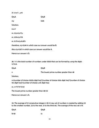 37. 6<x<7 , y=8
QtyA

QtyB

x/y

0.85

Solution;
6<x<7
or, 6/y<x/y<7/y
or, 6/8<x/y<7/8
or, 0.75<x/y<0.875
therefore, x/y=0.84 in which case our answer would be B.
Also x/y=0.87 in which case our answer would be A.
Hence our answer is D.

38. 'n' is the total number of numbers under 1000 that can be formed by using the digits
3,7,0,4.
QtyA

QtyB

n

The lowest prime number greater than 48

Solution;
n=(number of choices 1000s digit has)*(number of choices 100s digit has)*(number of choices
10s digit has)*(number of choices unit digit has)
or, n=1*4*4*4=64
The lowest prime number greater than 48=53
Hence our answer is A.

39. The average of 21 consecutive integers is M. A new set of numbers is created by adding 23
to the smallest number, 22 to the next, 21 to the third etc. The average of the new set is N.
QtyA

QtyB

N-M

13
18

 