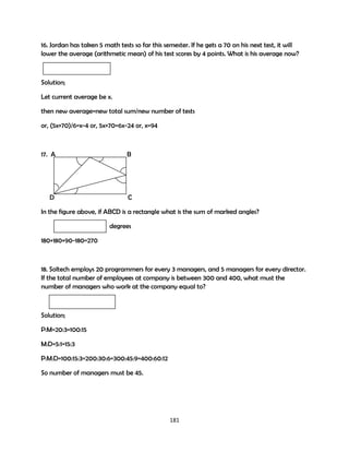 16. Jordan has taken 5 math tests so far this semester. If he gets a 70 on his next test, it will
lower the average (arithmetic mean) of his test scores by 4 points. What is his average now?

Solution;
Let current average be x.
then new average=new total sum/new number of tests
or, (5x+70)/6=x-4 or, 5x+70=6x-24 or, x=94

17. A

B

D

C

In the figure above, if ABCD is a rectangle what is the sum of marked angles?
degrees
180+180+90-180=270

18. Soltech employs 20 programmers for every 3 managers, and 5 managers for every director.
If the total number of employees at company is between 300 and 400, what must the
number of managers who work at the company equal to?

Solution;
P:M=20:3=100:15
M:D=5:1=15:3
P:M:D=100:15:3=200:30:6=300:45:9=400:60:12
So number of managers must be 45.

181

 