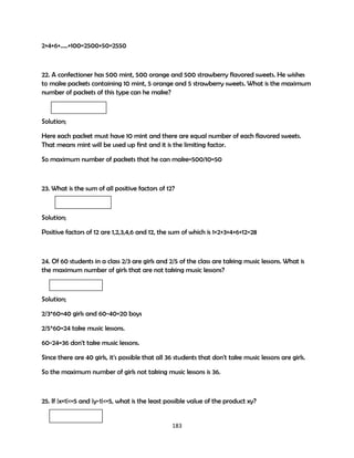 2+4+6+…..+100=2500+50=2550

22. A confectioner has 500 mint, 500 orange and 500 strawberry flavored sweets. He wishes
to make packets containing 10 mint, 5 orange and 5 strawberry sweets. What is the maximum
number of packets of this type can he make?

Solution;
Here each packet must have 10 mint and there are equal number of each flavored sweets.
That means mint will be used up first and it is the limiting factor.
So maximum number of packets that he can make=500/10=50

23. What is the sum of all positive factors of 12?

Solution;
Positive factors of 12 are 1,2,3,4,6 and 12, the sum of which is 1+2+3+4+6+12=28

24. Of 60 students in a class 2/3 are girls and 2/5 of the class are taking music lessons. What is
the maximum number of girls that are not taking music lessons?

Solution;
2/3*60=40 girls and 60-40=20 boys
2/5*60=24 take music lessons.
60-24=36 don't take music lessons.
Since there are 40 girls, it's possible that all 36 students that don't take music lessons are girls.
So the maximum number of girls not taking music lessons is 36.

25. If |x+1|<=5 and |y-1|<=5, what is the least possible value of the product xy?

183

 
