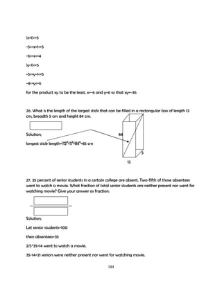 |x+1|<=5
-5<=x+1<=5
-6<=x<=4
|y-1|<=5
-5<=y-1<=5
-4<=y<=6
for the product xy to be the least, x=-6 and y=6 so that xy=-36

26. What is the length of the largest stick that can be filled in a rectangular box of length 12
cm, breadth 5 cm and height 84 cm.

Solution;

84

longest stick length=/122+52+842=85 cm
5
12

27. 35 percent of senior students in a certain college are absent. Two-fifth of those absentees
went to watch a movie. What fraction of total senior students are neither present nor went for
watching movie? Give your answer as fraction.

Solution;
Let senior students=100
then absentees=35
2/5*35=14 went to watch a movie.
35-14=21 seniors were neither present nor went for watching movie.
184

 
