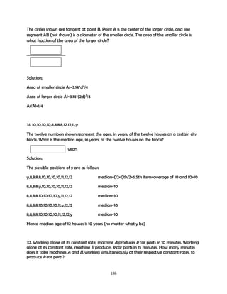 The circles shown are tangent at point B. Point A is the center of the larger circle, and line
segment AB (not shown) is a diameter of the smaller circle. The area of the smaller circle is
what fraction of the area of the larger circle?

Solution;
Area of smaller circle As=3.14*d2/4
Area of larger circle Al=3.14*(2d)2/4
As/Al=1/4

31. 10,10,10,10,8,8,8,8,12,12,11,y
The twelve numbers shown represent the ages, in years, of the twelve houses on a certain city
block. What is the median age, in years, of the twelve houses on the block?
years
Solution;
The possible positions of y are as follows
y,8,8,8,8,10,10,10,10,11,12,12

median=(12+1)th/2=6.5th item=average of 10 and 10=10

8,8,8,8,y,10,10,10,10,11,12,12

median=10

8,8,8,8,10,10,10,10,y,11,12,12

median=10

8,8,8,8,10,10,10,10,11,y,12,12

median=10

8,8,8,8,10,10,10,10,11,12,12,y

median=10

Hence median age of 12 houses is 10 years (no matter what y be)

32. Working alone at its constant rate, machine A produces k car parts in 10 minutes. Working
alone at its constant rate, machine B produces k car parts in 15 minutes. How many minutes
does it take machines A and B, working simultaneously at their respective constant rates, to
produce k car parts?

186

 