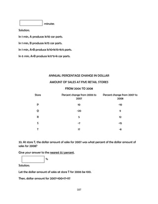 minutes
Solution;
In 1 min, A produces k/10 car parts.
In 1 min, B produces k/15 car parts.
In 1 min, A+B produce k/10+k/15=k/6 parts.
In 6 min, A+B produce k/6*6=k car parts.

ANNUAL PERCENTAGE CHANGE IN DOLLAR
AMOUNT OF SALES AT FIVE RETAIL STORES
FROM 2006 TO 2008
Store

Percent change from 2006 to
2007

Percent change from 2007 to
2008

P

10

-10

Q

-20

9

R

5

12

S

-7

-15

T

17

-8

33. At store T, the dollar amount of sales for 2007 was what percent of the dollar amount of
sales for 2008?
Give your answer to the nearest 0.1 percent.
%
Solution;
Let the dollar amount of sales at store T for 2006 be 100.
Then, dollar amount for 2007=100+17=117

187

 