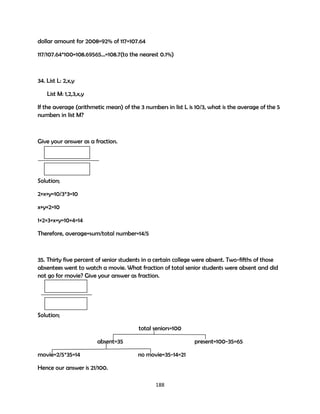 dollar amount for 2008=92% of 117=107.64
117/107.64*100=108.69565…=108.7(to the nearest 0.1%)

34. List L: 2,x,y
List M: 1,2,3,x,y
If the average (arithmetic mean) of the 3 numbers in list L is 10/3, what is the average of the 5
numbers in list M?

Give your answer as a fraction.

Solution;
2+x+y=10/3*3=10
x+y+2=10
1+2+3+x+y=10+4=14
Therefore, average=sum/total number=14/5

35. Thirty five percent of senior students in a certain college were absent. Two-fifths of those
absentees went to watch a movie. What fraction of total senior students were absent and did
not go for movie? Give your answer as fraction.

Solution;
total seniors=100
absent=35
movie=2/5*35=14

present=100-35=65
no movie=35-14=21

Hence our answer is 21/100.
188

 