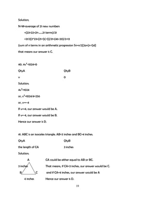 Solution;
N-M=average of 21 new numbers
=(23+22+21+……21 terms)/21
=21/2{2*23+(21-1)(-1)}/21=(46-20)/2=13
(sum of n terms in an arithmetic progression Sn=n/2{2a+(n-1)d}
that means our answer is C.

40. 4v4-1024=0
QtyA

QtyB

v

0

Solution;
4v4=1024
or, v4=1024/4=256
or, v=+-4
If v=+4, our answer would be A.
If v=-4, our answer would be B.
Hence our answer is D.

41. ABC is an isosceles triangle. AB=3 inches and BC=4 inches.
QtyA

QtyB

the length of CA

3 inches

Solution;
A

CA could be either equal to AB or BC.

3 inches
B

That means, if CA=3 inches, our answer would be C.
C

4 inches

and if CA=4 inches, our answer would be A
Hence our answer is D.
19

 