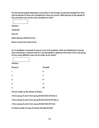 38. Among the people attending a convention in the Europe, 32 percent traveled from Asia
and 45 percent of those who traveled from Asia are women. What percent of the people at
the convention are women who traveled from Asia?

Solution;
Total=100
Asia=32
Asian Women=45/100*32=14.4
Hence women from Asia=14.4%

39. A candidate is required to answer 6 out of 10 questions which are divided into 2 groups
each containing 5 questions and he is not permitted to attempt more than 4 from any group.
In how many different ways can he make up his choice?

Solution;
Group A

GroupB

1

6

2

7

3

8

4

9

5

10

He can make up the choices as follows
4 from group A and 2 from group B=5C4*5C2=5*10=50 or
3 from group A and 3 from group B=5C3*5C3=10*10=100 or
2 from group A and 4 from group B=5C2*5C4=10*5=50
So total number of ways of choices=50+100+50=200

190

 