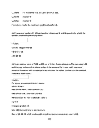 Solution;
x,1,5,10,18

median=5 and x<1

1,x,5,10,18

median=5 and 1<x<=5

1,5,x,10,18

For median to be 5, the value of x must be 5.

1,5,10,x,18

median=10

1,5,10,18,x

median=10

From above results, the maximum possible value of x is 5.

43. If mean and median of 5 different positive integers are 10 and 12 respectively, what is the
greatest possible integer among them?

Solution;
sum of 5 integers=10*5=50
1+2+12+13+x=50
x=50-28=22

44. Susan received scores of 75,80 and 85 out of 100 on three math exams. The pass grade is 50
and the score is given only in integer values. If she appeared for 2 more math exams and
passed all five exams with an average of 80, what was the highest possible score she received
on her five math exams?
Solution;
For scoring an average of 80 on 5 exams,
total=5*80=400
total on her initial 3 tests=75+80+85=240
total on her next 2 tests=400-240=160
If the scores on the next two tests be x and y,
x+y=160
192

 
