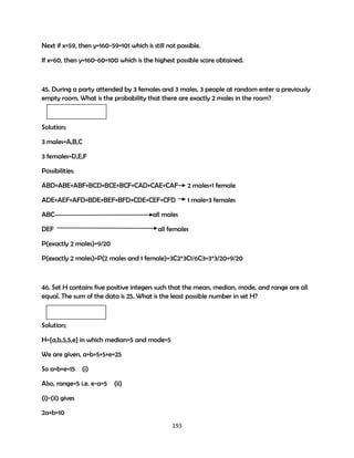 Since pass grade is 50,
let x=50(minimum) for y to be maximum.
then y=160-50=110 which is not possible since the maximum scores in an exam is 100.
Next if x=59, then y=160-59=101 which is still not possible.
If x=60, then y=160-60=100 which is the highest possible score obtained.

45. During a party attended by 3 females and 3 males, 3 people at random enter a previously
empty room. What is the probability that there are exactly 2 males in the room?

Solution;
3 males=A,B,C
3 females=D,E,F
Possibilities:
ABD+ABE+ABF+BCD+BCE+BCF+CAD+CAE+CAF

2 males+1 female

ADE+AEF+AFD+BDE+BEF+BFD+CDE+CEF+CFD

1 male+3 females

ABC

all males

DEF

all females

P(exactly 2 males)=9/20
P(exactly 2 males)=P(2 males and 1 female)=3C2*3C1/6C3=3*3/20=9/20

46. Set H contains five positive integers such that the mean, median, mode, and range are all
equal. The sum of the data is 25. What is the least possible number in set H?

Solution;
H={a,b,5,5,e} in which median=5 and mode=5
We are given, a+b+5+5+e=25
So a+b+e=15

(i)
193

 