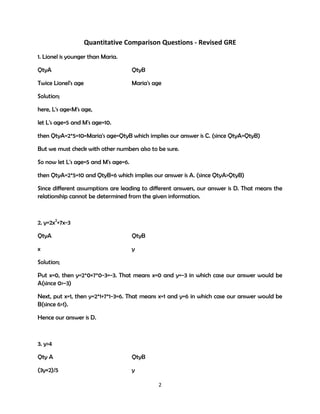 Quantitative Comparison Questions - Revised GRE
1. Lionel is younger than Maria.
QtyA

QtyB

Twice Lionel's age

Maria's age

Solution;
here, L's age<M's age,
let L's age=5 and M's age=10.
then QtyA=2*5=10=Maria's age=QtyB which implies our answer is C. (since QtyA=QtyB)
But we must check with other numbers also to be sure.
So now let L's age=5 and M's age=6.
then QtyA=2*5=10 and QtyB=6 which implies our answer is A. (since QtyA>QtyB)
Since different assumptions are leading to different answers, our answer is D. That means the
relationship cannot be determined from the given information.

2. y=2x2+7x-3
QtyA

QtyB

x

y

Solution;
Put x=0, then y=2*0+7*0-3=-3. That means x=0 and y=-3 in which case our answer would be
A(since 0>-3)
Next, put x=1, then y=2*1+7*1-3=6. That means x=1 and y=6 in which case our answer would be
B(since 6>1).
Hence our answer is D.

3. y>4
Qty A

QtyB

(3y+2)/5

y
2

 