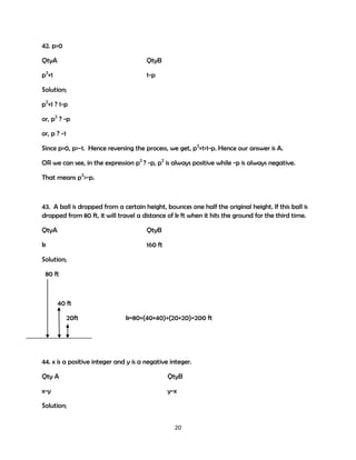 42. p>0
QtyA

QtyB

p2+1

1-p

Solution;
p2+1 ? 1-p
or, p2 ? -p
or, p ? -1
Since p>0, p>-1. Hence reversing the process, we get, p2+1>1-p. Hence our answer is A.
OR we can see, in the expression p2 ? -p, p2 is always positive while -p is always negative.
That means p2>-p.

43. A ball is dropped from a certain height, bounces one half the original height. If this ball is
dropped from 80 ft, it will travel a distance of k ft when it hits the ground for the third time.
QtyA

QtyB

k

160 ft

Solution;
80 ft

40 ft
20ft

k=80+(40+40)+(20+20)=200 ft

44. x is a positive integer and y is a negative integer.
Qty A

QtyB

x-y

y-x

Solution;
20

 