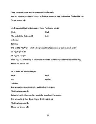 Since x=+ve and y=-ve, x-y becomes addition of x and y.
and y-x becomes addition of -y and -x. So QtyA is greater since it's +ve while QtyB will be -ve.
So our answer is A.

45. The probability that both events E and F will occur is 0.42.
QtyA

QtyB

The probability that event E

0.58

will occur.
Solution;
P(E and F)=P(E)*P(F) , which is the probability of occurrence of both events E and F
or, P(E)*P(F)=0.42
or, P(E)=0.42/P(F)
When P(F)=max i.e. 1, P(E)=min i.e. 0.42 and when P(F)=min i.e. 0.42 (since if P(F)<0.42,
P(E)>1, which is not possible), P(F)=max i.e. 1 So 0.42<=P(E)<=1. Hence our answer is D.

46. a and b are positive integers.
QtyA

QtyB

a/b

a+3/b+3

Solution;
Put a=1 and b=1, then QtyA=1/1=1 and QtyB=1+3/1+3=4/4=1
That implies answer C.
Let's check with other numbers also to be sure about the answer.
Put a=1 and b=2, then QtyA=1/2 and QtyB=1+3/2+3=4/5
That implies answer B.
Hence our answer is D.

21

 