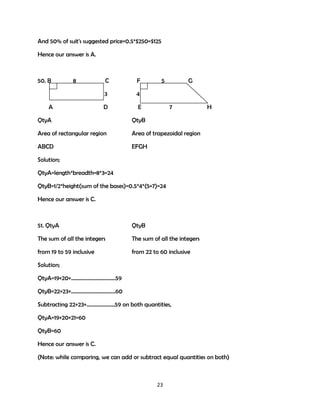 And 50% of suit's suggested price=0.5*$250=$125
Hence our answer is A.

50. B

8

F

3
A

C

4

D

5

E

G

7

QtyA

QtyB

Area of rectangular region

Area of trapezoidal region

ABCD

H

EFGH

Solution;
QtyA=length*breadth=8*3=24
QtyB=1/2*height(sum of the bases)=0.5*4*(5+7)=24
Hence our answer is C.

51. QtyA

QtyB

The sum of all the integers

The sum of all the integers

from 19 to 59 inclusive

from 22 to 60 inclusive

Solution;
QtyA=19+20+……………………………59
QtyB=22+23+……………………………60
Subtracting 22+23+…………………59 on both quantities,
QtyA=19+20+21=60
QtyB=60
Hence our answer is C.
(Note: while comparing, we can add or subtract equal quantities on both)

23

 