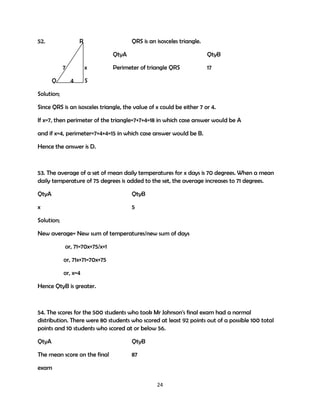 52.

R

QRS is an isosceles triangle.
QtyA

7
Q

x
4

QtyB

Perimeter of triangle QRS

17

S

Solution;
Since QRS is an isosceles triangle, the value of x could be either 7 or 4.
If x=7, then perimeter of the triangle=7+7+4=18 in which case answer would be A
and if x=4, perimeter=7+4+4=15 in which case answer would be B.
Hence the answer is D.

53. The average of a set of mean daily temperatures for x days is 70 degrees. When a mean
daily temperature of 75 degrees is added to the set, the average increases to 71 degrees.
QtyA

QtyB

x

5

Solution;
New average= New sum of temperatures/new sum of days
or, 71=70x+75/x+1
or, 71x+71=70x+75
or, x=4
Hence QtyB is greater.

54. The scores for the 500 students who took Mr Johnson's final exam had a normal
distribution. There were 80 students who scored at least 92 points out of a possible 100 total
points and 10 students who scored at or below 56.
QtyA

QtyB

The mean score on the final

87

exam
24

 