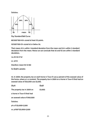 Solution;

34%

34%

14%

14%

2%
56

2%
mean

92

Fig: Standard Bell Curve
80/500*100=16% scored at least 92 points.
10/500*100=2% scored at or below 56.
That means 92 is within 1 standard deviation from the mean and 56 is within 2 standard
deviations from the mean. Hence we can conclude that 56 and 92 are within 3 standard
deviations.
i.e.,92-56=3*sd
or, sd=12
therefore mean=92-12=80
So QtyB is greater.

55. In 2009, the property tax on each home in Town X was p percent of the assessed value of
the home, where p is a constant. The property tax in 2009 on a home in Town X that had an
assessed value of $125,000 was $2,500.
QtyA

QtyB

The property tax in 2009 on

$3,000

a home in Town X that had
an assessed value of $160,000
Solution;
p% of 125,000=2,500
or, p/100*125,000=2,500

25

 