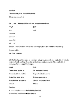 or, p=2%
Therefore, QtyA=2% of 160,000=$3,200
Hence our answer is A.

56. r, s and t are three consecutive odd integers such that r<s<t.
QtyA

QtyB

r+s+1

s+t-1

Solution;
r+s+1 ? s+t-1
or, r+1 ? t-1
or, 2 ? t-r
Since r , s and t are three consecutive odd integers, t-r=4 (for ex 1,3,5 in which 5-1=4)
therefore, 2<t-r
i.e., QtyB is greater.

57. Machine R, working alone at a constant rate, produces x units of a product in 30 minutes
and machine S, working alone at a constant rate, produces x units of the product in 48
minutes, where x is a positive integer.
QtyA

QtyB

The number of units of

The number of units of

the product that machine

the product that machine

R, working alone at its

S, working alone at its

constant rate, produces in

constant rate, produces in

3 hours.

4 hours.

Solution;
R

x units

30 minutes(0.5 hours)

R

6x units

0.5*6=3 hours
26

 