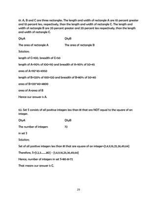 61. A, B and C are three rectangles. The length and width of rectangle A are 10 percent greater
and 10 percent less, respectively, than the length and width of rectangle C. The length and
width of rectangle B are 20 percent greater and 20 percent less respectively, than the length
and width of rectangle C.
QtyA

QtyB

The area of rectangle A

The area of rectangle B

Solution;
length of C=100, breadth of C=50
length of A=110% of 100=110 and breadth of A=90% of 50=45
area of A=110*45=4950
length of B=120% of 100=120 and breadth of B=80% of 50=40
area of B=120*40=4800
area of A>area of B
Hence our answer is A.

62. Set S consists of all positive integers less than 81 that are NOT equal to the square of an
integer.
QtyA

QtyB

The number of integers

72

in set S
Solution;
Set of all positive integers less than 81 that are square of an integer={1,4,9,16,25,36,49,64}
Therefore, S={1,2,3……..80} - {1,4,9,16,25,36,49,64}
Hence, number of integers in set S=80-8=72
That means our answer is C.

29

 