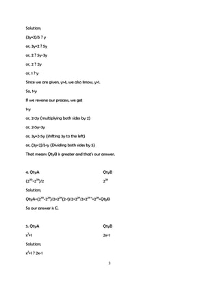 Solution;
(3y+2)/5 ? y
or, 3y+2 ? 5y
or, 2 ? 5y-3y
or, 2 ? 2y
or, 1 ? y
Since we are given, y>4, we also know, y>1.
So, 1<y
If we reverse our process, we get
1<y
or, 2<2y (multiplying both sides by 2)
or, 2<5y-3y
or, 3y+2<5y (shifting 3y to the left)
or, (3y+2)/5<y (Dividing both sides by 5)
That means QtyB is greater and that's our answer.

4. QtyA

QtyB

(230-229)/2

228

Solution;
QtyA=(230-229)/2=229(2-1)/2=229/2=229-1=228=QtyB
So our answer is C.

5. QtyA

QtyB

x2+1

2x-1

Solution;
x2+1 ? 2x-1
3

 