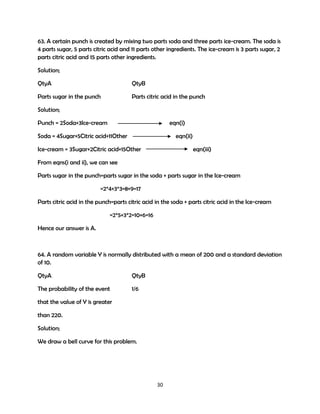 63. A certain punch is created by mixing two parts soda and three parts ice-cream. The soda is
4 parts sugar, 5 parts citric acid and 11 parts other ingredients. The ice-cream is 3 parts sugar, 2
parts citric acid and 15 parts other ingredients.
Solution;
QtyA

QtyB

Parts sugar in the punch

Parts citric acid in the punch

Solution;
Punch = 2Soda+3Ice-cream

eqn(i)

Soda = 4Sugar+5Citric acid+11Other

eqn(ii)

Ice-cream = 3Sugar+2Citric acid+15Other

eqn(iii)

From eqns(i and ii), we can see
Parts sugar in the punch=parts sugar in the soda + parts sugar in the Ice-cream
=2*4+3*3=8+9=17
Parts citric acid in the punch=parts citric acid in the soda + parts citric acid in the Ice-cream
=2*5+3*2=10+6=16
Hence our answer is A.

64. A random variable Y is normally distributed with a mean of 200 and a standard deviation
of 10.
QtyA

QtyB

The probability of the event

1/6

that the value of Y is greater
than 220.
Solution;
We draw a bell curve for this problem.

30

 