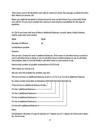 That means even if all 30 tickets were sold at maximum prices, the average would be less than
$50. Hence our answer is B.
Note: you might be tempted to choose answer D since we don't know how much each ticket
was sold for. So you must consider the maximum and minimum possibilities for this type of
questions.

67. Car X can come with any of these 5 additional features: sunroof, stereo, tinted windows,
leather seats and cruise control.
QtyA

QtyB

Number of different

25

combinations possible
Solution;
The car has 2 choices for each 5 additional features. That means it will either have a sunroof or
not. It will either have a stereo or not. It will either have a tinted windows or not. It will either
have leather seats or not and finally it will either have a cruise control or not.
Hence total number of possible combinations=2*2*2*2*2=32
That means our answer is A.
We can solve this problem by another way also.
The car can have no additional features at all or 1 or 2 or 3 or 4 or all 5 additional features.
So, total number of possible combinations=5C0+5C1+5C2+5C3+5C4+5C5=32
if the car has no additional feature at all
if it has 1 additional feature
if it has 2 additional features
if it has 3 additional features
if it has 4 additional features
if it has all 5 additional features
Note:
Combination= Number of ways of selection of 'r' objects out of 'n' objects at a time and is given
by the formula:
32

 