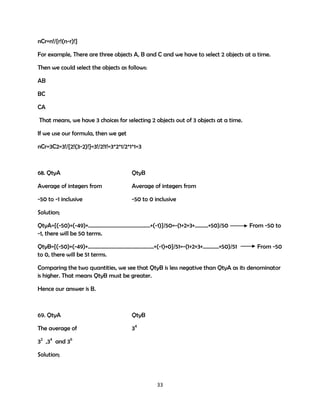 nCr=n!/{r!(n-r)!}
For example, There are three objects A, B and C and we have to select 2 objects at a time.
Then we could select the objects as follows:
AB
BC
CA
That means, we have 3 choices for selecting 2 objects out of 3 objects at a time.
If we use our formula, then we get
nCr=3C2=3!/{2!(3-2)!}=3!/2!1!=3*2*1/2*1*1=3

68. QtyA

QtyB

Average of integers from

Average of integers from

-50 to -1 inclusive

-50 to 0 inclusive

Solution;
QtyA={(-50)+(-49)+……………………………………….+(-1)}/50=-(1+2+3+……….+50)/50
-1, there will be 50 terms.
QtyB={(-50)+(-49)+………………………………………….+(-1)+0}/51=-(1+2+3+…………+50)/51
to 0, there will be 51 terms.

From -50 to
From -50

Comparing the two quantities, we see that QtyB is less negative than QtyA as its denominator
is higher. That means QtyB must be greater.
Hence our answer is B.

69. QtyA

QtyB

The average of

34

32 ,34 and 36
Solution;

33

 