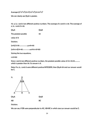 Average=(32+34+36)/3=32(1+32+34)/3=3+33+35
We can clearly see QtyA is greater.

70. a, b, c and d are different positive numbers. The average of a and b is 30. The average of
a, b, c and d is 40.
QtyA

QtyB

The greatest possible

99

value of d
Solution;
(a+b)/2=30

a+b=60

(a+b+c+d)/4=40

a+b+c+d=160

Solving the two equations,
c+d=100
Since c and d are different positive numbers, the greatest possible value of d is 99.99………….
which is greater than 99. So answer is A.
Note: If a, b, c and d were different positive INTEGERS, then QtyA=99 and our answer would
be C.

71.

D
3030

A

B

C

QtyA

QtyB

AB

BC

Solution;
We can see, if DB were perpendicular to AC, AB=BC in which case our answer would be C.
34

 