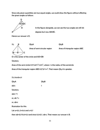 Since only given quantities are two equal angles, we could draw the figure without affecting
the given angles as follows:
D
30 30 C
B

In the figure alongside, we can see the two angles are still 30

A

degrees but now AB>BC.

Hence our answer is D.

72.

O

QtyA

QtyB

Area of semi-circular region
A

B

Area of triangular region ABC

C

O is the center of the circle and AO=OB
Solution;
Area of the semi-circle=1/2*3.14*r2=1.57r2, where r is the radius of the semicircle
Area of the triangular region ABC=1/2*2r*r=r2. That means Qty A is greater.

73. 0<a<b<c<1
QtyA

QtyB

ab/c

1

Solution;
ab/c ? 1
or, ab ? c
or, ab<c
Illustration for this:
Let a=0.5, b=0.6 and c=0.7
then ab=0.5*0.6=0.3 and since 0.3<0.7, ab<c. That means our answer is B.
35

 