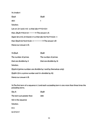74. 0<abc<1
QtyA

QtyB

ab/c

1

Solution;
Let a=1, b=1 and c=1/2 so that abc=1*1*1/2=1/2<1
then, QtyA=1*1/0.5=2>1

The answer is A

Again let a=1/2, b=1/2and c=1 so that abc=0.5*0.5*1=0.25 < 1
then QtyA=0.5*0.5/1=0.25 < 1

The answer is B

Hence our answer is D.

75.QtyA

QtyB

The number of primes

The number of primes

that are divisible by 9

that are divisible by 19

Solution;
QtyA=0 (prime numbers are divisible by 1 and by themselves only)
QtyB=1 (19 is a prime number and it is divisible by 19)
Hence our answer is B.

76.The first term of a sequence is 2 and each succeeding term is one more than three times the
preceding terms.
Qty A

QtyB

The term just greater than

200

150 in the sequence
Solution;
t1=2
t2=3*2+1=7
36

 