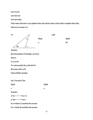 t3=3*7+1=22
t4=3*22+1=67
t5=3*67+1=202
That means 5th term is just greater than 150 and its value is 202 which is greater than 200.
Hence our answer is A.

77.

x<90
y

QtyB

y
20

QtyA

70

x

Solution;
By the property of triangles, we have
20+y=x
or, y=x-20
If x were exactly 90, y=90-20=70
But since x<90, y<70
Hence QtyB is greater.

78. x2=16 and y3=64
QtyA

QtyB

x

y

Solution;
x2=16

x=+-4

y3=64

y=4

If x=+4 then C would be the answer.
If x=-4 then B would be the answer.
37

 